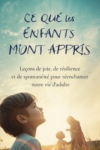 Ce que les Enfants m'ont Appris: Leçons de joie, de résilience et de spontanéité pour réenchanter notre vie d'adulte