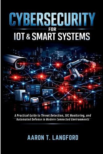 Cybersecurity for IoT & Smart Systems: A Practical Guide to Threat Detection, SOC Monitoring, and Automated Defense in Modern Connected Environments