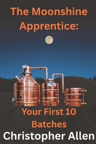The Moonshine Apprentice For Beginners: Your First 10 Batches: A Step-by-Step Guide to Home Distilling, Fermentation, and Making Your First Whiskey, Rum, and Moonshine Recipes