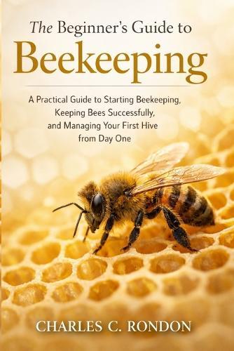 The Beginner's Guide to Beekeeping: A Practical Guide to Starting Beekeeping, Keeping Bees Successfully, and Managing Your First Hive from Day One