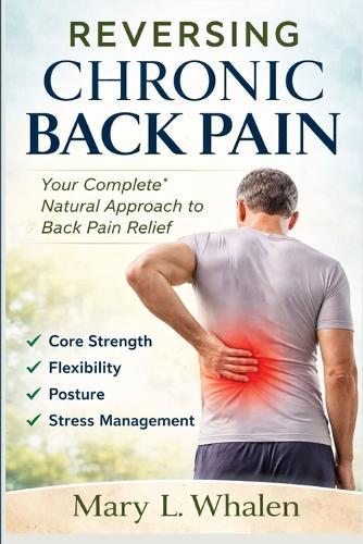 Reversing Chronic Back Pain: Your Complete Natural Approach to Back Pain Relief Core Strength, Flexibility, Posture, and Stress Management