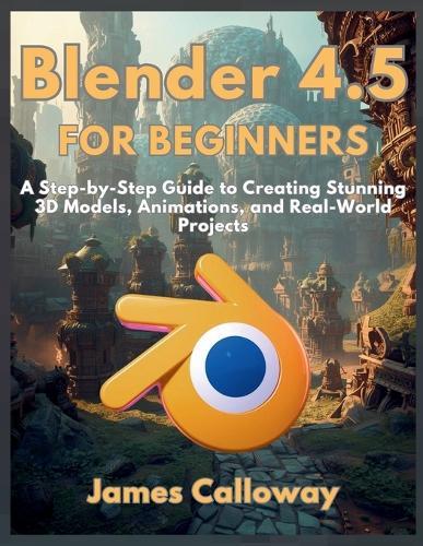 Blender 4.5 for Beginners: A Step-by-Step Guide to Creating Stunning 3D Models, Animations, and Real-World Projects