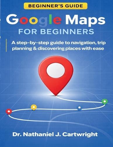 Google Maps for Beginners: A Step-by-Step Guide to Navigation, Trip Planning, and Discovering Places with Ease
