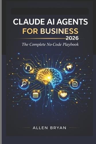 Claude AI Agents for Business 2026: The Complete No-Code Playbook to Automate Customer Service, Marketing and Research, Content and Admin Workflows with Zero Coding Required