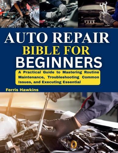 Auto Repair Bible for Beginners: A Practical Guide to Mastering Routine Maintenance, Troubleshooting Common Issues, and Executing Essential