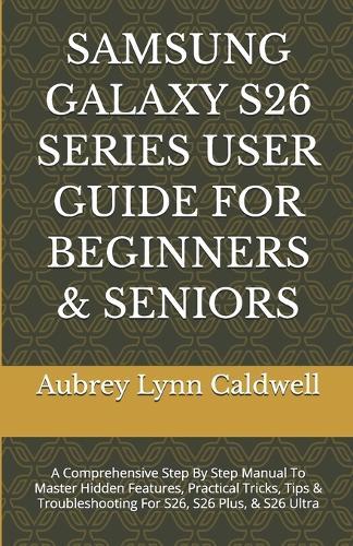 Samsung Galaxy S26 Series User Guide for Beginners & Seniors: A Comprehensive Step By Step Manual To Master Hidden Features, Practical Tricks, Tips & Troubleshooting For S26, S26 Plus, & S26 Ultra
