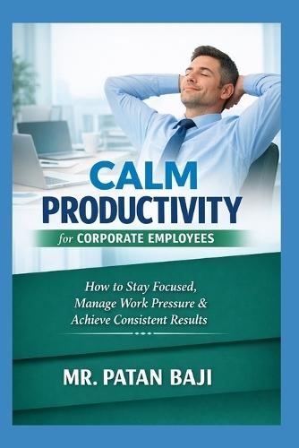 Calm Productivity for Corporate Employees: How to Stay Focused, Manage Work Pressure, Maintain Balance, and Deliver Consistent Results in Corporate Environments
