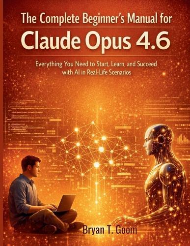 The Complete Beginner's Manual for Claude Opus 4.6: Everything You Need to Start, Learn, and Succeed with AI in Real-Life Scenarios