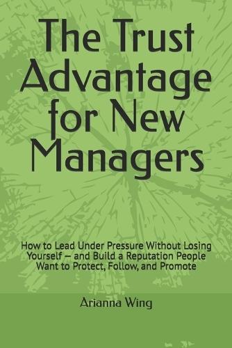 The Trust Advantage for New Managers: How to Lead Under Pressure Without Losing Yourself - and Build a Reputation People Want to Protect, Follow, and Promote
