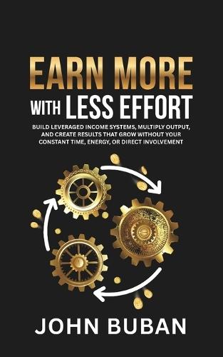 Earn More With Less Effort: Build leveraged income systems, multiply output, and create results that grow without your constant time, energy, or direct involvement