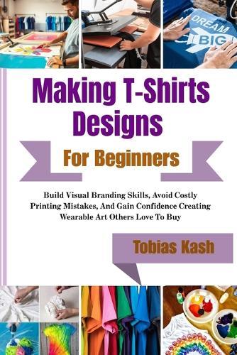 Making T-Shirts Designs For Beginners: Build Visual Branding Skills, Avoid Costly Printing Mistakes, And Gain Confidence Creating Wearable Art Others Love To Buy