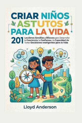 Criar Niños Astutos Para La Vida: 201 Lecciones Sencillas y Eficaces para Desarrollar la Conciencia, la Confianza y la Capacidad de Tomar Decisiones Inteligentes para la Vida