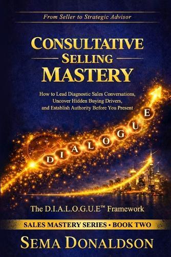 Consultative Selling Mastery: How To Lead Diagnostic Sales Conversations, Uncover Hidden Buying Drivers, and Establish Authority Before You Present