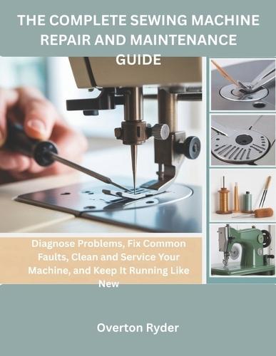 The Complete Sewing Machine Repair And Maintenance Guide: Diagnose Problems, Fix Common Faults, Clean and Service Your Machine, and Keep It Running Like New