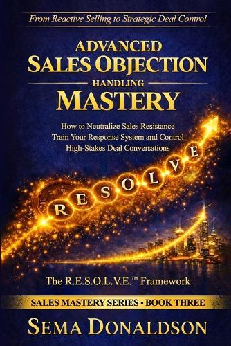 Advanced Sales Objection Handling Mastery: How to Neutralize Sales Resistance, Training Your Response System, and Control High-Stakes Deal Conversations