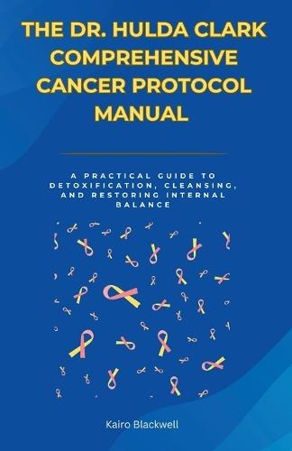 The Dr. Hulda Clark Comprehensive Cancer Protocol Manual: A Practical Guide to Detoxification, Cleansing, and Restoring Internal Balance