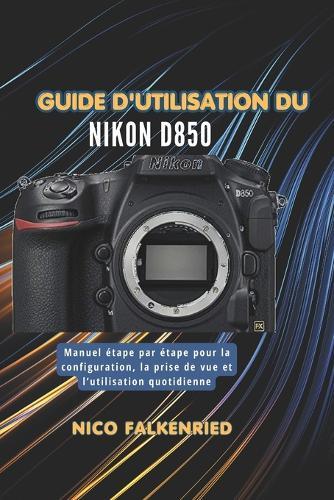 Guide d'utilisation du Nikon D850: Manuel étape par étape pour la configuration, la prise de vue et l'utilisation quotidienne