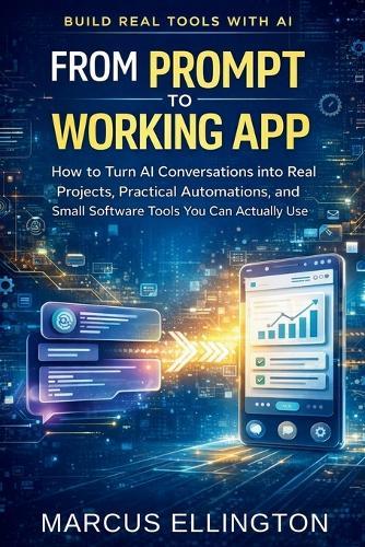 From Prompt to Working App: How to Turn AI Conversations into Real Projects, Practical Automations, and Small Software Tools You Can Actually Use
