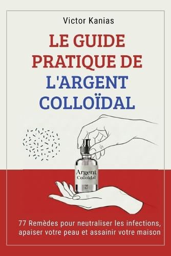 Le Guide Pratique de l'Argent Colloïdal: 77 Remèdes pour neutraliser les infections, apaiser votre peau et assainir votre maison.