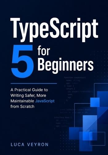 TypeScript 5 for Beginners: A Practical Guide to Writing Safer, More Maintainable JavaScript from Scratch