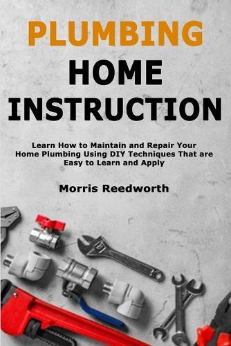 Plumbing Home Instruction: Learn How to Maintain and Repair Your Home Plumbing Using DIY Techniques That are Easy to Learn and Apply
