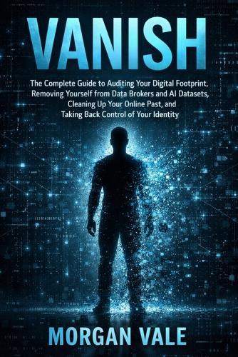 Vanish: The Complete Guide to Auditing Your Digital Footprint, Removing Yourself from Data Brokers and AI Datasets, Cleaning Up Your Online Past, and Taking Back Control of Your Identity
