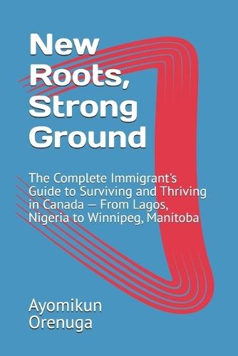 New Roots, Strong Ground: The Complete Immigrant's Guide to Surviving and Thriving in Canada - From Lagos, Nigeria to Winnipeg, Manitoba
