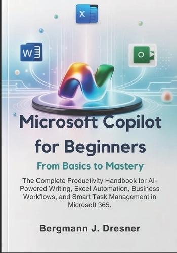Microsoft Copilot for Beginners: From Basics to Mastery: The Complete Productivity Handbook for AI-Powered Writing, Excel Automation, Business Workflows, and Smart Task Management in Microsoft 365.