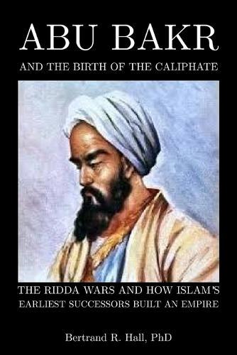 Abu Bakr and the Birth of the Caliphate: The Ridda Wars and How Islam's Earliest Successors Built an Empire