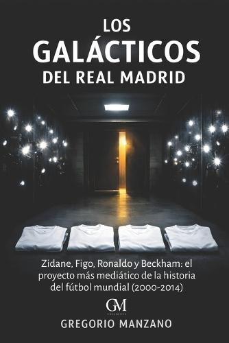 Los Galácticos del Real Madrid: Zidane, Figo, Ronaldo y Beckham: el proyecto más mediático de la historia del fútbol mundial (2000-2014)