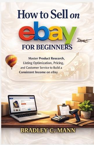 How to Sell on eBay for Beginners: Master Product Research, Listing Optimization, Pricing, and Customer Service to Build a Consistent Income on eBay
