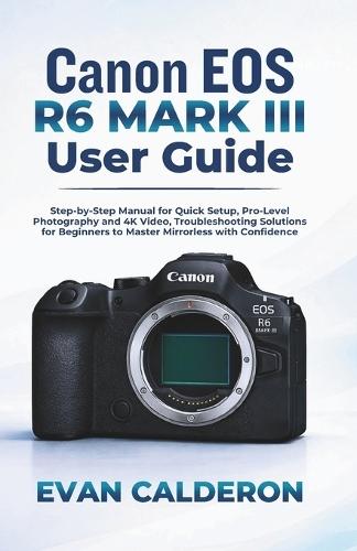 Canon EOS R6 Mark III User Guide: Step-by-Step Manual for Quick Setup, Pro-Level Photography and 4K Video, Troubleshooting Solutions for Beginners to Master Mirrorless with Confidence