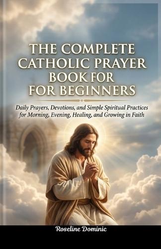 The Complete Catholic Prayer Book for Beginners: Daily Prayers, Devotions, and Simple Spiritual Practices for Morning, Evening, Healing, and Growing in Faith