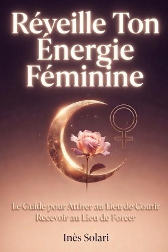 Réveille Ton Énergie Féminine: Le Guide pour Attirer au Lieu de Courir et Recevoir au Lieu de Forcer