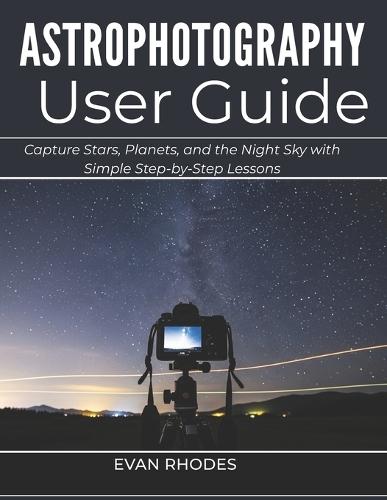 Astrophotography User Guide for Beginners: Capture Stars, Planets, and the Night Sky with Simple Step-by-Step Lessons