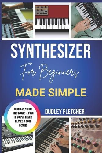 Synthesizer For Beginners Made Simple: A Step-By-Step Guide To Playing, Sound Design & Creating Music From Scratch