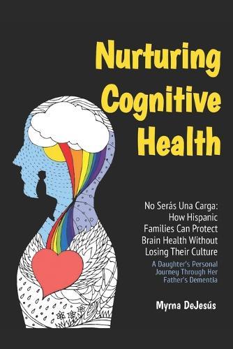 No Serás Una Carga: How Hispanic Families Can Protect Brain Health Without Losing Their Culture: A Daughter's Personal Journey Through Her Father's Dementia