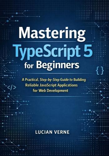 Mastering TypeScript 5 for Beginners: A Practical, Step-by-Step Guide to Building Reliable JavaScript Applications for Web Development