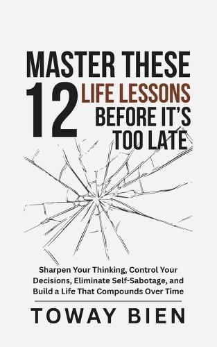 Master These 12 Life Lessons Before It's Too Late: Sharpen Your Thinking, Control Your Decisions, Eliminate Self-Sabotage, and Build a Life That Compounds Over Time
