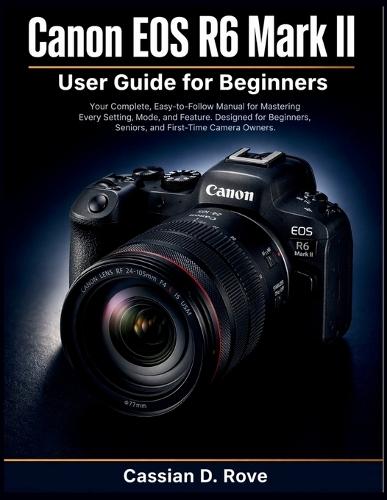 Canon EOS R6 II User Guide for Beginners: Your Complete, Easy-to-Follow Manual for Mastering Every Setting, Mode, and Feature - Designed for Beginners, Seniors, and First-Time Camera Owners