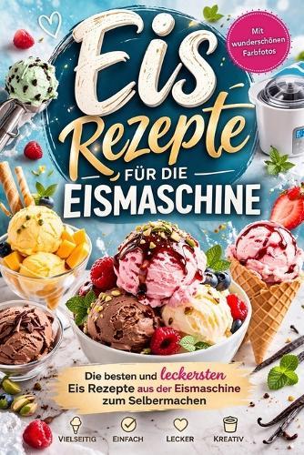 Eis Rezepte für die Eismaschine: Die besten und leckersten Eis Rezepte aus der Eismaschine zum Selbermachen Vollbebildert