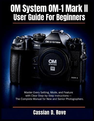 OM System OM-1 Mark II User Guide For Beginners: Master Every Setting, Mode, and Feature with Clear Step-by-Step Instructions - The Complete Manual for New and Senior Photographers