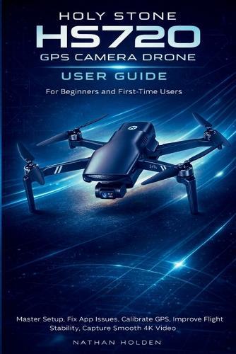 Holy Stone HS720 GPS Camera Drone User Guide for Beginners and First-Time Users: Master Setup, Fix App Issues, Calibrate GPS, Improve Flight Stability, Capture Smooth 4K Video