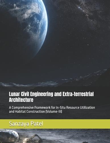 Lunar Civil Engineering and Extra-terrestrial Architecture: A Comprehensive Framework for In-Situ Resource Utilization and Habitat Construction (Volume-III)
