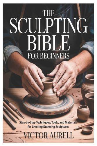 The Sculpting Bible for Beginners: Step-by-Step Techniques, Tools, and Materials for Creating Stunning Sculptures