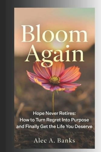 Bloom Again: Hope Never Retires - How to Turn Regret Into Purpose and Finally Get the Life You Deserve
