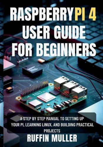 Raspberry Pi 4 User Guide for Beginners: A Step by Step Manual to Setting Up Your Hardware, Learning Linux, and Building Practical Projects