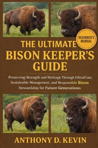 The Ultimate Bison Keeper's Guide: Preserving Strength and Heritage Through Ethical Care, Sustainable Management, and Responsible Bison Stewardship for Future Generations