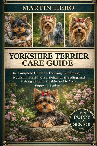 Yorkshire Terrier Care Guide: The Complete Guide to Training, Grooming, Nutrition, Health Care, Behavior, Breeding, and Raising a Happy, Healthy Yorkie from Puppy to Senior.