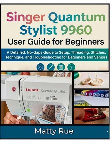 Singer Quantum Stylist 9960 User Guide for Beginners: A Detailed, No-Gaps Guide to Setup, Threading, Stitches, Technique, and Troubleshooting for Beginners and Seniors